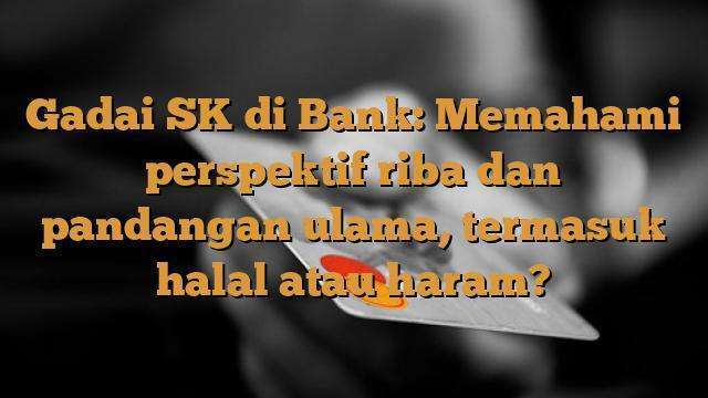 Gadai SK di Bank: Memahami perspektif riba dan pandangan ulama, termasuk halal atau haram?