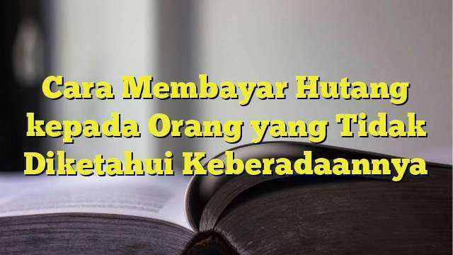 Cara Membayar Hutang Kepada Orang Yang Tidak Diketahui Keberadaannya