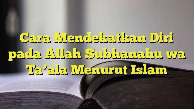 Cara Mendekatkan Diri Pada Allah Subhanahu Wa Taala Menurut Islam 