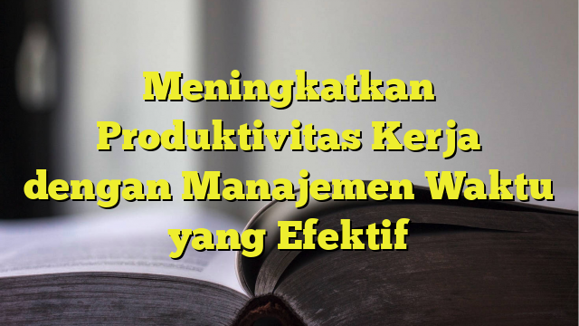 Meningkatkan Produktivitas Kerja Dengan Manajemen Waktu Yang Efektif ...