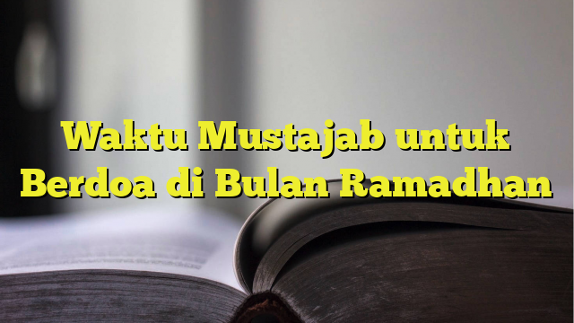 Waktu Mustajab Untuk Berdoa Di Bulan Ramadhan - BelajarHijrah.com